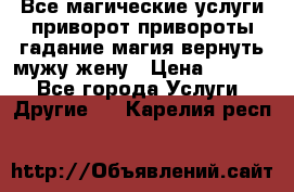 Все магические услуги приворот привороты гадание магия вернуть мужу жену › Цена ­ 1 000 - Все города Услуги » Другие   . Карелия респ.